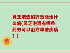 灵芝泡酒的药效能治什么病(灵芝泡酒有哪些药效可以治疗哪些疾病？)