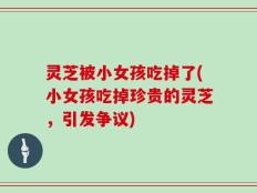 灵芝被小女孩吃掉了(小女孩吃掉珍贵的灵芝，引发争议)
