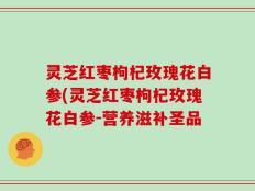 灵芝红枣枸杞玫瑰花白参(灵芝红枣枸杞玫瑰花白参-营养滋补圣品