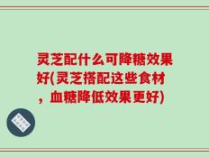 灵芝配什么可降糖效果好(灵芝搭配这些食材，血糖降低效果更好)