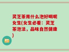 灵芝茶用什么泡好喝呢女生(女生必看：灵芝茶泡法，品味自然健康)
