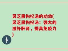 灵芝黑枸杞汤的功效(灵芝黑枸杞汤：强大的滋补肝肾，提高免疫力)