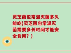 灵芝菌包常温灭菌多久能吃(灵芝菌包常温灭菌需要多长时间才能安全食用？)