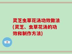 灵芝虫草花汤功效做法(灵芝、虫草花汤的功效和制作方法)