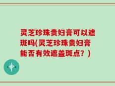 灵芝珍珠贵妇膏可以遮斑吗(灵芝珍珠贵妇膏能否有效遮盖斑点？)