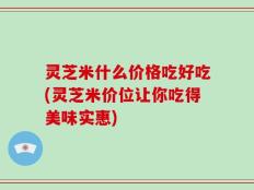 灵芝米什么价格吃好吃(灵芝米价位让你吃得美味实惠)