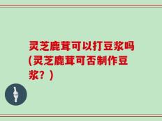 灵芝鹿茸可以打豆浆吗(灵芝鹿茸可否制作豆浆？)