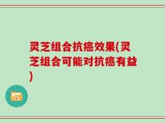 灵芝组合抗癌效果(灵芝组合可能对抗癌有益)