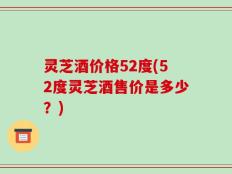 灵芝酒价格52度(52度灵芝酒售价是多少？)