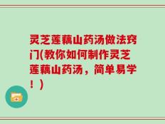 灵芝莲藕山药汤做法窍门(教你如何制作灵芝莲藕山药汤，简单易学！)