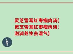 灵芝雪耳红枣瘦肉汤(灵芝雪耳红枣瘦肉汤：滋润养生去湿气)
