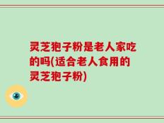 灵芝狍子粉是老人家吃的吗(适合老人食用的灵芝狍子粉)