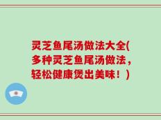 灵芝鱼尾汤做法大全(多种灵芝鱼尾汤做法，轻松健康煲出美味！)