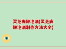 灵芝鹿鞭泡酒(灵芝鹿鞭泡酒制作方法大全)
