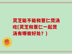 灵芝能不能和薏仁煲汤吃(灵芝和薏仁一起煲汤有哪些好处？)