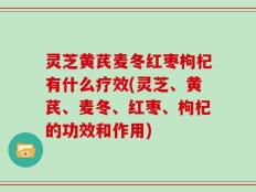 灵芝黄芪麦冬红枣枸杞有什么疗效(灵芝、黄芪、麦冬、红枣、枸杞的功效和作用)