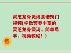 灵芝龙骨煲汤食谱窍门视频(学做营养丰富的灵芝龙骨煲汤，简单易学，视频教程！)
