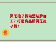 灵芝孢子粉破壁贴牌加工？打造高品质灵芝孢子粉？