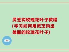 灵芝钩玫瑰花叶子教程(学习如何用灵芝钩出美丽的玫瑰花叶子)
