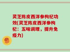 灵芝陈皮西洋参枸杞功效(灵芝陈皮西洋参枸杞：五味调理，提升免疫力)
