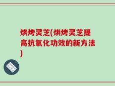 烘烤灵芝(烘烤灵芝提高抗氧化功效的新方法)