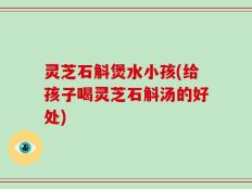 灵芝石斛煲水小孩(给孩子喝灵芝石斛汤的好处)