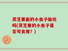 灵芝里面的小虫子能吃吗(灵芝里的小虫子是否可食用？)