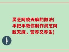 灵芝阿胶天麻的做法(手把手教你制作灵芝阿胶天麻，营养又养生)