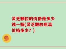 灵芝颗粒的价格是多少钱一瓶(灵芝颗粒瓶装价格多少？)