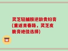 灵芝轻脯胺逆龄贵妇膏(重返青春路，灵芝皮脆膏绝佳选择)