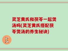 灵芝黄氏和茯苓一起煲汤吗(灵芝黄氏搭配茯苓煲汤的养生秘诀)