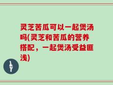 灵芝苦瓜可以一起煲汤吗(灵芝和苦瓜的营养搭配，一起煲汤受益匪浅)