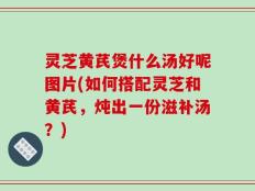 灵芝黄芪煲什么汤好呢图片(如何搭配灵芝和黄芪，炖出一份滋补汤？)
