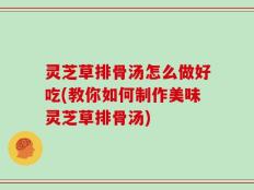 灵芝草排骨汤怎么做好吃(教你如何制作美味灵芝草排骨汤)