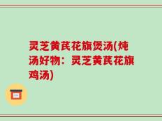 灵芝黄芪花旗煲汤(炖汤好物：灵芝黄芪花旗鸡汤)