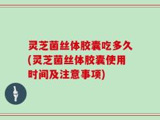 灵芝菌丝体胶囊吃多久(灵芝菌丝体胶囊使用时间及注意事项)
