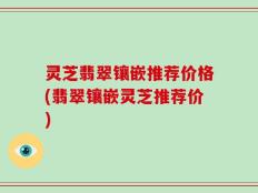 灵芝翡翠镶嵌推荐价格(翡翠镶嵌灵芝推荐价)