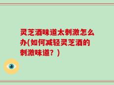 灵芝酒味道太刺激怎么办(如何减轻灵芝酒的刺激味道？)