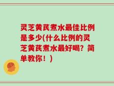 灵芝黄芪煮水最佳比例是多少(什么比例的灵芝黄芪煮水最好喝？简单教你！)