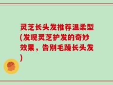 灵芝长头发推荐温柔型(发现灵芝护发的奇妙效果，告别毛躁长头发)