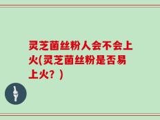 灵芝菌丝粉人会不会上火(灵芝菌丝粉是否易上火？)