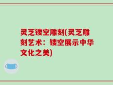 灵芝镂空雕刻(灵芝雕刻艺术：镂空展示中华文化之美)
