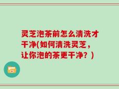 灵芝泡茶前怎么清洗才干净(如何清洗灵芝，让你泡的茶更干净？)