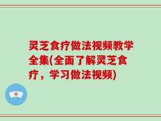 灵芝食疗做法视频教学全集(全面了解灵芝食疗，学习做法视频)