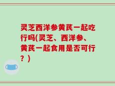 灵芝西洋参黄芪一起吃行吗(灵芝、西洋参、黄芪一起食用是否可行？)