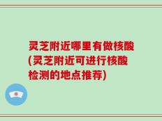灵芝附近哪里有做核酸(灵芝附近可进行核酸检测的地点推荐)