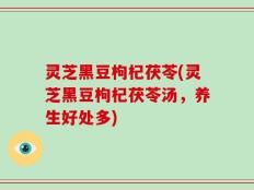 灵芝黑豆枸杞茯苓(灵芝黑豆枸杞茯苓汤，养生好处多)
