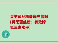 灵芝菌丝粉能降三高吗(灵芝菌丝粉：有效降低三高水平)