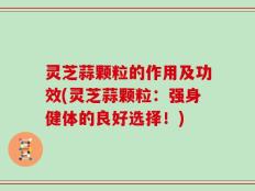 灵芝蒜颗粒的作用及功效(灵芝蒜颗粒：强身健体的良好选择！)