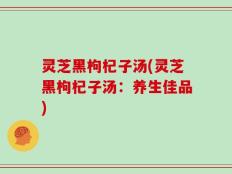 灵芝黑枸杞子汤(灵芝黑枸杞子汤：养生佳品)